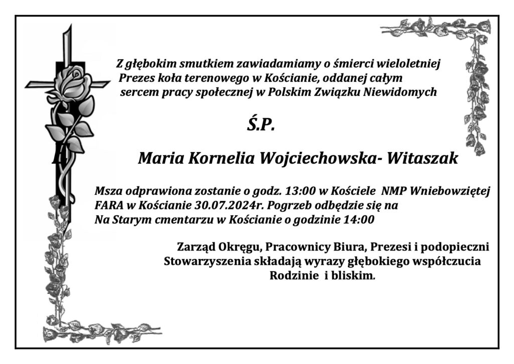 Nekrolog. 
Z głębokim smutkiem zawiadamiamy o śmierci wieloletniej
 Prezes koła terenowego w Kościanie, oddanej całym
sercem pracy społecznej w Polskim Związku Niewidomych
Ś.P.						Maria Kornelia Wojciechowska- Witaszak
Msza odprawiona zostanie o godz. 13:00 w Kościele NMP Wniebowziętej FARA w Kościanie 30.07.2024r. Pogrzeb odbędzie się na
Na Starym cmentarzu w Kościanie o godzinie 14:00
Zarząd Okręgu, Pracownicy Biura, Prezesi i podopieczni Stowarzyszenia składają wyrazy głębokiego współczucia Rodzinie i bliskim. 