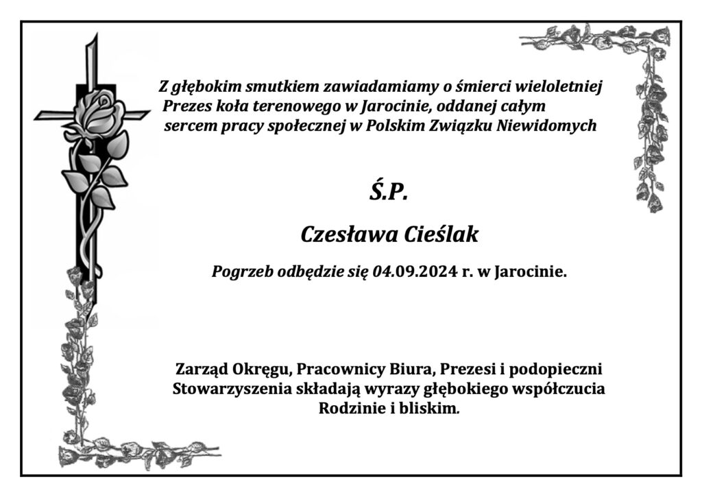 Z głębokim smutkiem zawiadamiamy o śmierci wieloletniej 
Prezes koła terenowego w Jarocinie, oddanej całym
sercem pracy społecznej w Polskim Związku Niewidomych
Ś.P.
Czesława Cieślak
Pogrzeb odbędzie się 04.09.2024 r. w Jarocinie.
Zarząd Okręgu, Pracownicy Biura, Prezesi i podopieczni Stowarzyszenia składają wyrazy głębokiego współczucia Rodzinie i bliskim.