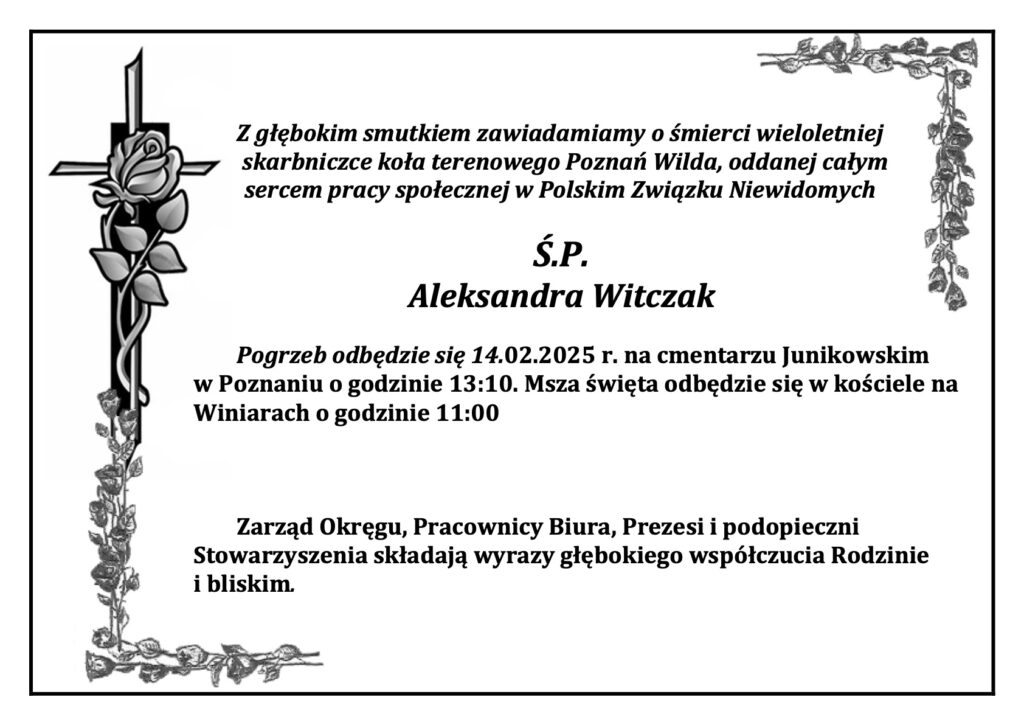 Z głębokim smutkiem zawiadamiamy o śmierci wieloletniej
 skarbniczce koła terenowego Poznań Wilda, oddanej całym
sercem pracy społecznej w Polskim Związku Niewidomych
Ś.P.
Aleksandra Witczak
Pogrzeb odbędzie się 14.02.2025 r. na cmentarzu Junikowskim w Poznaniu o godzinie 13:10. Msza święta odbędzie się w kościele na Winiarach o godzinie 11:00
Zarząd Okręgu, Pracownicy Biura, Prezesi i podopieczni Stowarzyszenia składają wyrazy głębokiego współczucia Rodzinie i bliskim. 