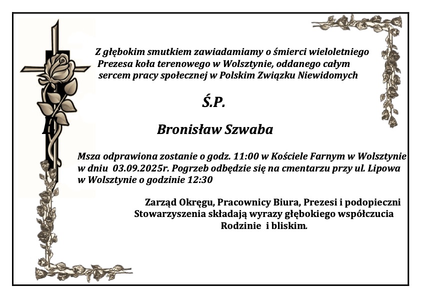 Z głębokim smutkiem zawiadamiamy o śmierci wieloletniego
 Prezesa koła terenowego w Wolsztynie, oddanego całym
sercem pracy społecznej w Polskim Związku Niewidomych
Ś.P.
Bronisław Szwaba
Msza odprawiona zostanie o godz. 11:00 w Kościele Farnym w Wolsztynie w dniu  03.09.2025r. Pogrzeb odbędzie się na cmentarzu przy ul. Lipowa w Wolsztynie o godzinie 12:30
Zarząd Okręgu, Pracownicy Biura, Prezesi i podopieczni Stowarzyszenia składają wyrazy głębokiego współczucia Rodzinie  i bliskim. 
